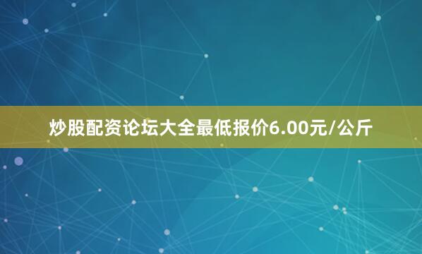 炒股配资论坛大全最低报价6.00元/公斤