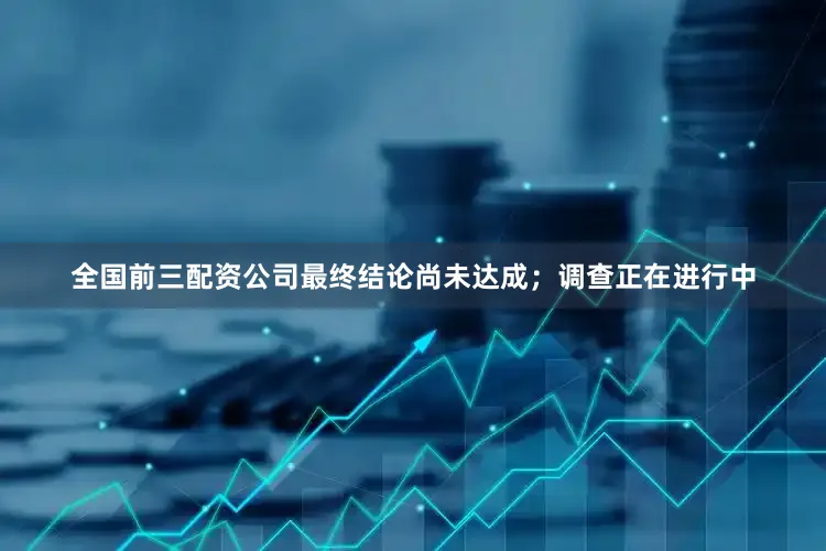 全国前三配资公司　　最终结论尚未达成；调查正在进行中