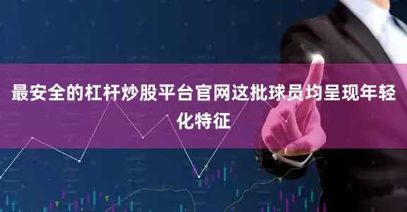 最安全的杠杆炒股平台官网这批球员均呈现年轻化特征