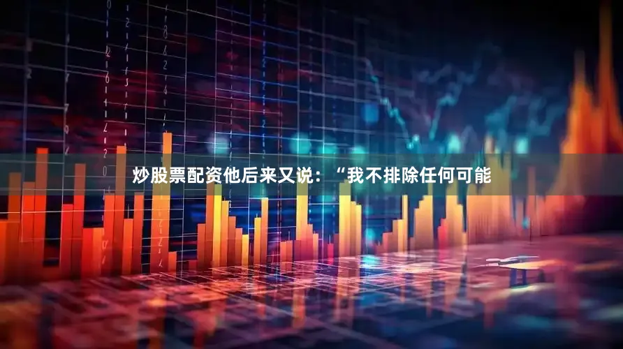 炒股票配资他后来又说：“我不排除任何可能