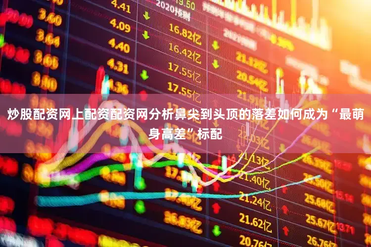 炒股配资网上配资配资网分析鼻尖到头顶的落差如何成为“最萌身高差”标配