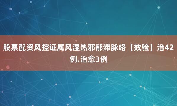 股票配资风控证属风湿热邪郁滞脉络【效验】治42例.治愈3例
