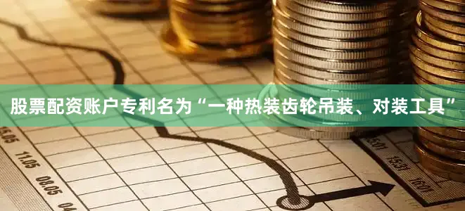 股票配资账户专利名为“一种热装齿轮吊装、对装工具”