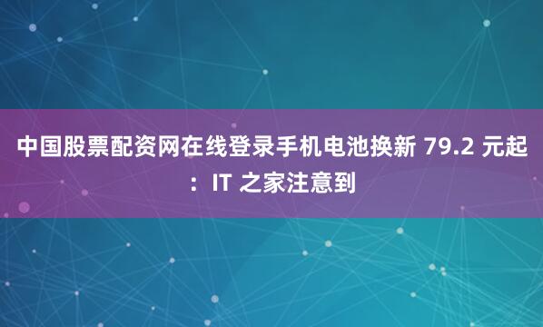 中国股票配资网在线登录手机电池换新 79.2 元起：IT 之家注意到