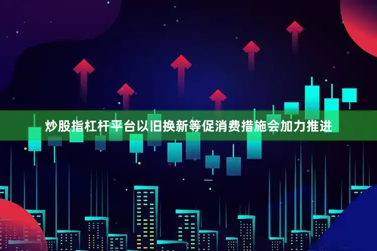 炒股指杠杆平台以旧换新等促消费措施会加力推进