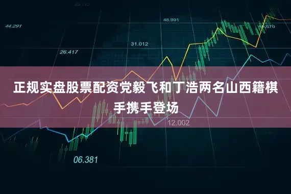正规实盘股票配资党毅飞和丁浩两名山西籍棋手携手登场