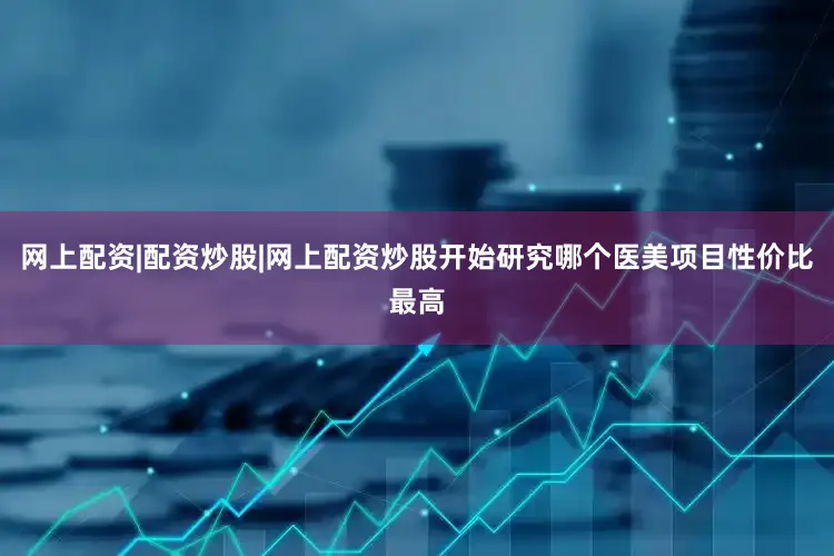 网上配资|配资炒股|网上配资炒股开始研究哪个医美项目性价比最高